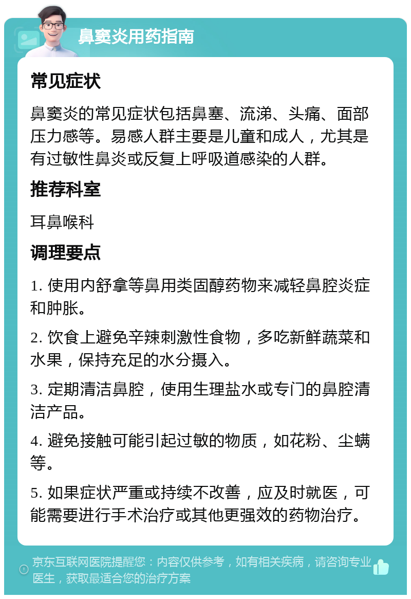 鼻窦炎用药指南 常见症状 鼻窦炎的常见症状包括鼻塞、流涕、头痛、面部压力感等。易感人群主要是儿童和成人，尤其是有过敏性鼻炎或反复上呼吸道感染的人群。 推荐科室 耳鼻喉科 调理要点 1. 使用内舒拿等鼻用类固醇药物来减轻鼻腔炎症和肿胀。 2. 饮食上避免辛辣刺激性食物，多吃新鲜蔬菜和水果，保持充足的水分摄入。 3. 定期清洁鼻腔，使用生理盐水或专门的鼻腔清洁产品。 4. 避免接触可能引起过敏的物质，如花粉、尘螨等。 5. 如果症状严重或持续不改善，应及时就医，可能需要进行手术治疗或其他更强效的药物治疗。