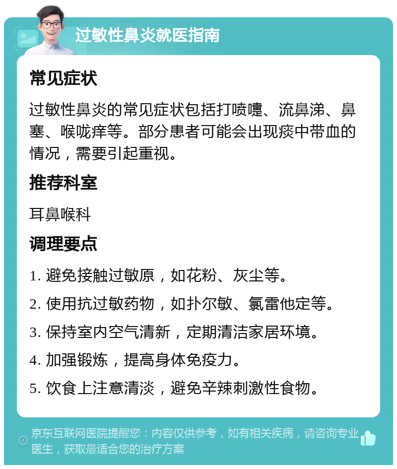 过敏性鼻炎就医指南 常见症状 过敏性鼻炎的常见症状包括打喷嚏、流鼻涕、鼻塞、喉咙痒等。部分患者可能会出现痰中带血的情况，需要引起重视。 推荐科室 耳鼻喉科 调理要点 1. 避免接触过敏原，如花粉、灰尘等。 2. 使用抗过敏药物，如扑尔敏、氯雷他定等。 3. 保持室内空气清新，定期清洁家居环境。 4. 加强锻炼，提高身体免疫力。 5. 饮食上注意清淡，避免辛辣刺激性食物。