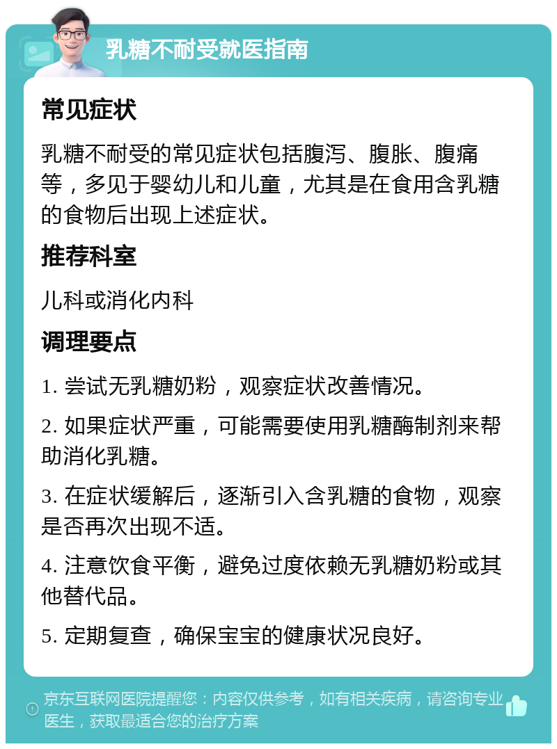 乳糖不耐受就医指南 常见症状 乳糖不耐受的常见症状包括腹泻、腹胀、腹痛等，多见于婴幼儿和儿童，尤其是在食用含乳糖的食物后出现上述症状。 推荐科室 儿科或消化内科 调理要点 1. 尝试无乳糖奶粉，观察症状改善情况。 2. 如果症状严重，可能需要使用乳糖酶制剂来帮助消化乳糖。 3. 在症状缓解后，逐渐引入含乳糖的食物，观察是否再次出现不适。 4. 注意饮食平衡，避免过度依赖无乳糖奶粉或其他替代品。 5. 定期复查，确保宝宝的健康状况良好。