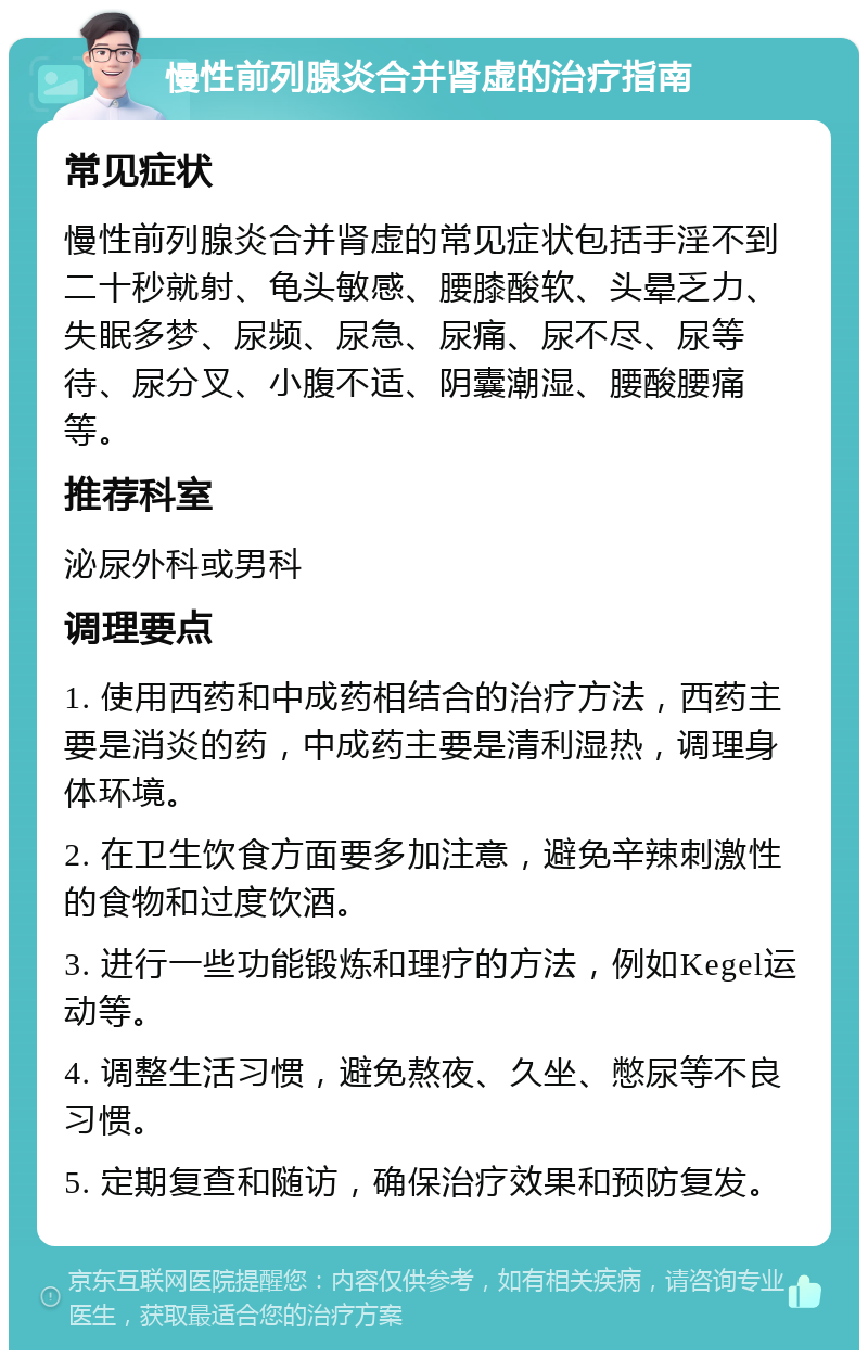 慢性前列腺炎合并肾虚的治疗指南 常见症状 慢性前列腺炎合并肾虚的常见症状包括手淫不到二十秒就射、龟头敏感、腰膝酸软、头晕乏力、失眠多梦、尿频、尿急、尿痛、尿不尽、尿等待、尿分叉、小腹不适、阴囊潮湿、腰酸腰痛等。 推荐科室 泌尿外科或男科 调理要点 1. 使用西药和中成药相结合的治疗方法，西药主要是消炎的药，中成药主要是清利湿热，调理身体环境。 2. 在卫生饮食方面要多加注意，避免辛辣刺激性的食物和过度饮酒。 3. 进行一些功能锻炼和理疗的方法，例如Kegel运动等。 4. 调整生活习惯，避免熬夜、久坐、憋尿等不良习惯。 5. 定期复查和随访，确保治疗效果和预防复发。