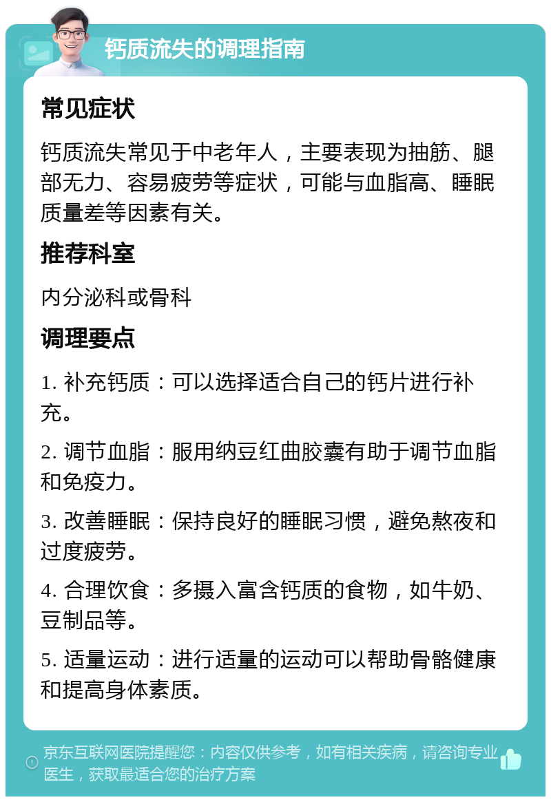 钙质流失的调理指南 常见症状 钙质流失常见于中老年人，主要表现为抽筋、腿部无力、容易疲劳等症状，可能与血脂高、睡眠质量差等因素有关。 推荐科室 内分泌科或骨科 调理要点 1. 补充钙质：可以选择适合自己的钙片进行补充。 2. 调节血脂：服用纳豆红曲胶囊有助于调节血脂和免疫力。 3. 改善睡眠：保持良好的睡眠习惯，避免熬夜和过度疲劳。 4. 合理饮食：多摄入富含钙质的食物，如牛奶、豆制品等。 5. 适量运动：进行适量的运动可以帮助骨骼健康和提高身体素质。