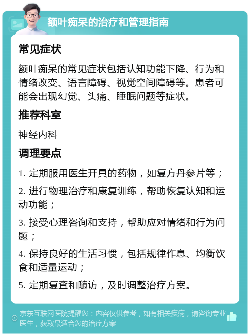 额叶痴呆的治疗和管理指南 常见症状 额叶痴呆的常见症状包括认知功能下降、行为和情绪改变、语言障碍、视觉空间障碍等。患者可能会出现幻觉、头痛、睡眠问题等症状。 推荐科室 神经内科 调理要点 1. 定期服用医生开具的药物，如复方丹参片等； 2. 进行物理治疗和康复训练，帮助恢复认知和运动功能； 3. 接受心理咨询和支持，帮助应对情绪和行为问题； 4. 保持良好的生活习惯，包括规律作息、均衡饮食和适量运动； 5. 定期复查和随访，及时调整治疗方案。