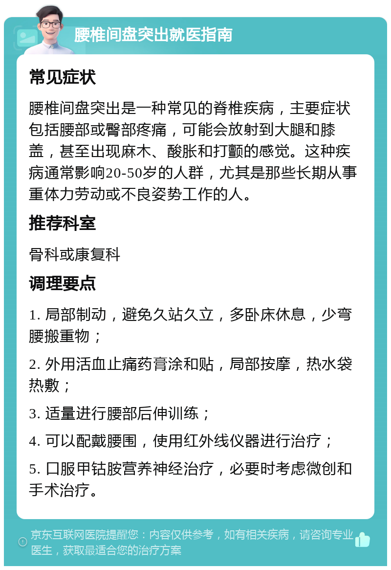 腰椎间盘突出就医指南 常见症状 腰椎间盘突出是一种常见的脊椎疾病，主要症状包括腰部或臀部疼痛，可能会放射到大腿和膝盖，甚至出现麻木、酸胀和打颤的感觉。这种疾病通常影响20-50岁的人群，尤其是那些长期从事重体力劳动或不良姿势工作的人。 推荐科室 骨科或康复科 调理要点 1. 局部制动，避免久站久立，多卧床休息，少弯腰搬重物； 2. 外用活血止痛药膏涂和贴，局部按摩，热水袋热敷； 3. 适量进行腰部后伸训练； 4. 可以配戴腰围，使用红外线仪器进行治疗； 5. 口服甲钴胺营养神经治疗，必要时考虑微创和手术治疗。