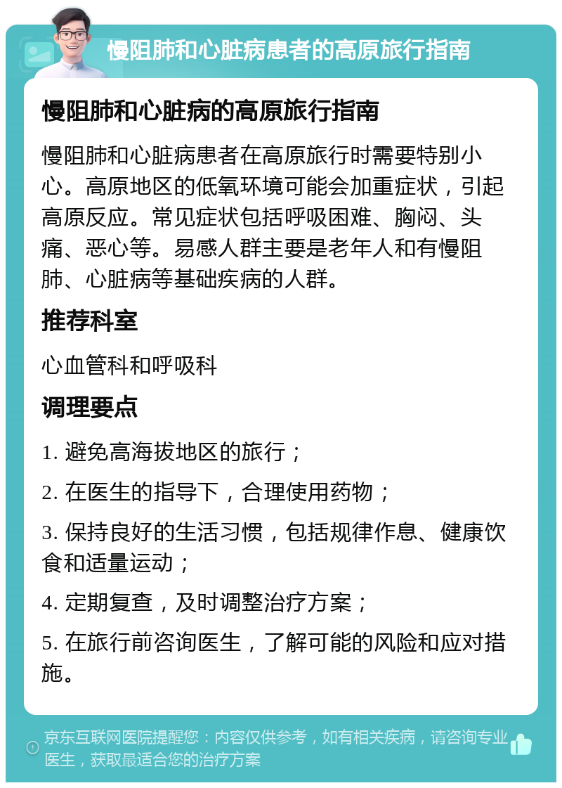 慢阻肺和心脏病患者的高原旅行指南 慢阻肺和心脏病的高原旅行指南 慢阻肺和心脏病患者在高原旅行时需要特别小心。高原地区的低氧环境可能会加重症状，引起高原反应。常见症状包括呼吸困难、胸闷、头痛、恶心等。易感人群主要是老年人和有慢阻肺、心脏病等基础疾病的人群。 推荐科室 心血管科和呼吸科 调理要点 1. 避免高海拔地区的旅行； 2. 在医生的指导下，合理使用药物； 3. 保持良好的生活习惯，包括规律作息、健康饮食和适量运动； 4. 定期复查，及时调整治疗方案； 5. 在旅行前咨询医生，了解可能的风险和应对措施。