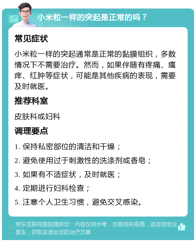 小米粒一样的突起是正常的吗？ 常见症状 小米粒一样的突起通常是正常的黏膜组织，多数情况下不需要治疗。然而，如果伴随有疼痛、瘙痒、红肿等症状，可能是其他疾病的表现，需要及时就医。 推荐科室 皮肤科或妇科 调理要点 1. 保持私密部位的清洁和干燥； 2. 避免使用过于刺激性的洗涤剂或香皂； 3. 如果有不适症状，及时就医； 4. 定期进行妇科检查； 5. 注意个人卫生习惯，避免交叉感染。