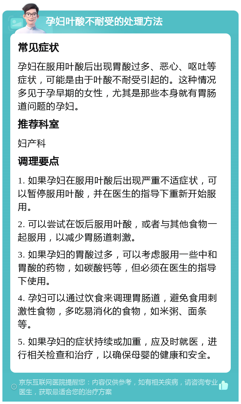 孕妇叶酸不耐受的处理方法 常见症状 孕妇在服用叶酸后出现胃酸过多、恶心、呕吐等症状，可能是由于叶酸不耐受引起的。这种情况多见于孕早期的女性，尤其是那些本身就有胃肠道问题的孕妇。 推荐科室 妇产科 调理要点 1. 如果孕妇在服用叶酸后出现严重不适症状，可以暂停服用叶酸，并在医生的指导下重新开始服用。 2. 可以尝试在饭后服用叶酸，或者与其他食物一起服用，以减少胃肠道刺激。 3. 如果孕妇的胃酸过多，可以考虑服用一些中和胃酸的药物，如碳酸钙等，但必须在医生的指导下使用。 4. 孕妇可以通过饮食来调理胃肠道，避免食用刺激性食物，多吃易消化的食物，如米粥、面条等。 5. 如果孕妇的症状持续或加重，应及时就医，进行相关检查和治疗，以确保母婴的健康和安全。