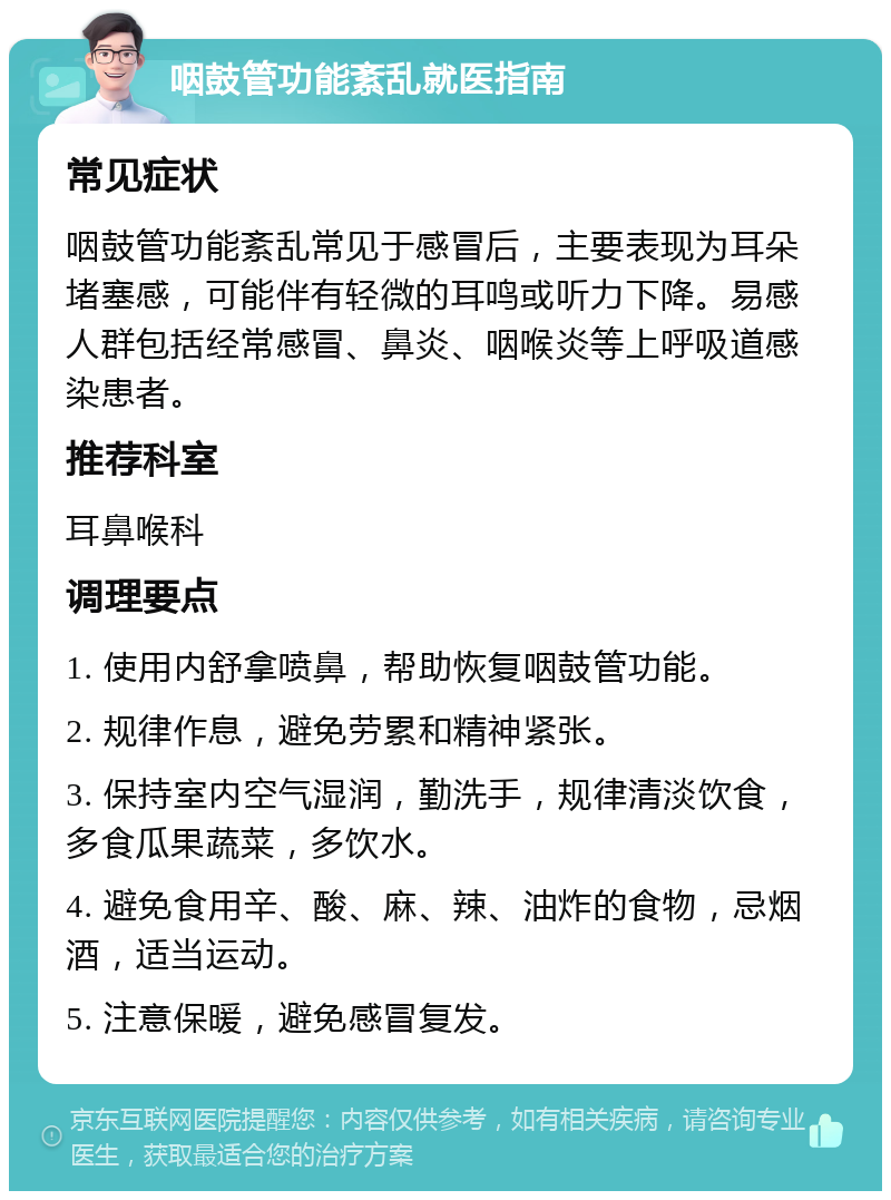 咽鼓管功能紊乱就医指南 常见症状 咽鼓管功能紊乱常见于感冒后，主要表现为耳朵堵塞感，可能伴有轻微的耳鸣或听力下降。易感人群包括经常感冒、鼻炎、咽喉炎等上呼吸道感染患者。 推荐科室 耳鼻喉科 调理要点 1. 使用内舒拿喷鼻，帮助恢复咽鼓管功能。 2. 规律作息，避免劳累和精神紧张。 3. 保持室内空气湿润，勤洗手，规律清淡饮食，多食瓜果蔬菜，多饮水。 4. 避免食用辛、酸、麻、辣、油炸的食物，忌烟酒，适当运动。 5. 注意保暖，避免感冒复发。