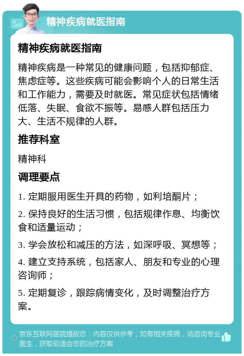 精神疾病就医指南 精神疾病就医指南 精神疾病是一种常见的健康问题，包括抑郁症、焦虑症等。这些疾病可能会影响个人的日常生活和工作能力，需要及时就医。常见症状包括情绪低落、失眠、食欲不振等。易感人群包括压力大、生活不规律的人群。 推荐科室 精神科 调理要点 1. 定期服用医生开具的药物，如利培酮片； 2. 保持良好的生活习惯，包括规律作息、均衡饮食和适量运动； 3. 学会放松和减压的方法，如深呼吸、冥想等； 4. 建立支持系统，包括家人、朋友和专业的心理咨询师； 5. 定期复诊，跟踪病情变化，及时调整治疗方案。