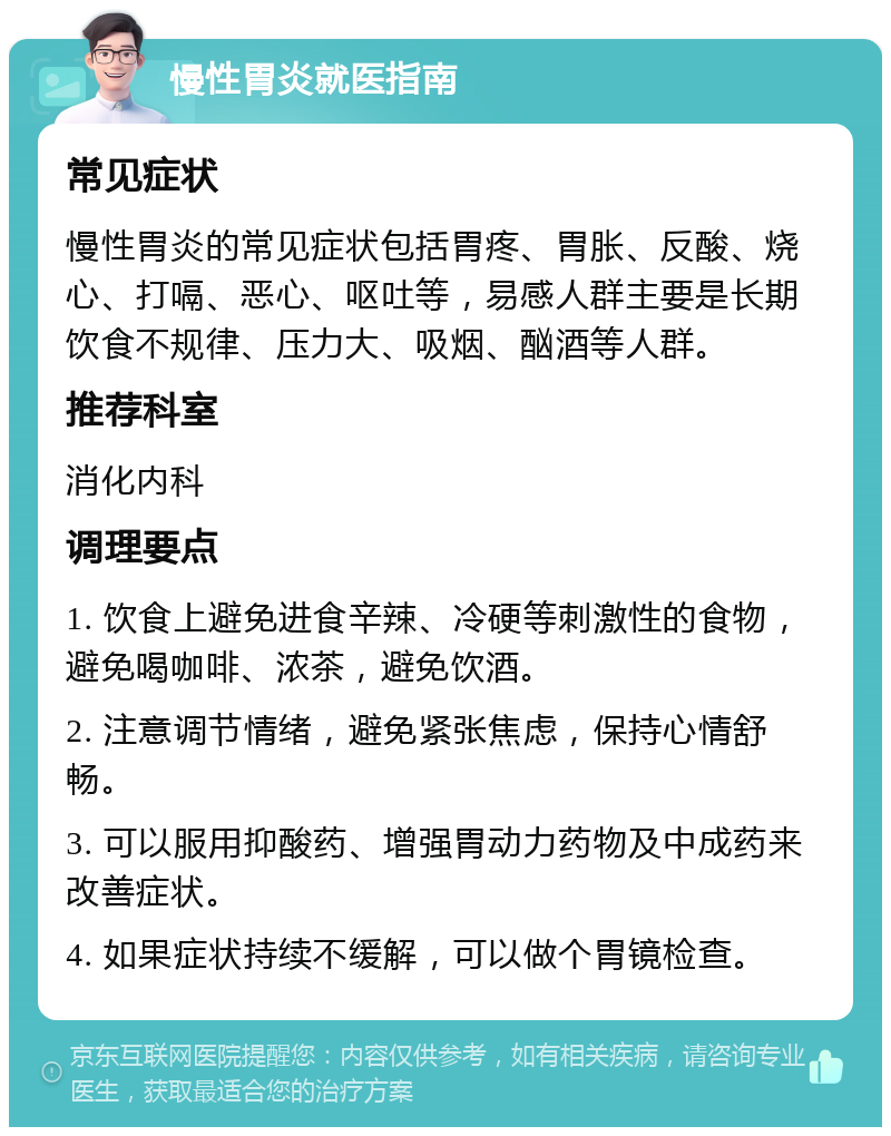 慢性胃炎就医指南 常见症状 慢性胃炎的常见症状包括胃疼、胃胀、反酸、烧心、打嗝、恶心、呕吐等，易感人群主要是长期饮食不规律、压力大、吸烟、酗酒等人群。 推荐科室 消化内科 调理要点 1. 饮食上避免进食辛辣、冷硬等刺激性的食物，避免喝咖啡、浓茶，避免饮酒。 2. 注意调节情绪，避免紧张焦虑，保持心情舒畅。 3. 可以服用抑酸药、增强胃动力药物及中成药来改善症状。 4. 如果症状持续不缓解，可以做个胃镜检查。