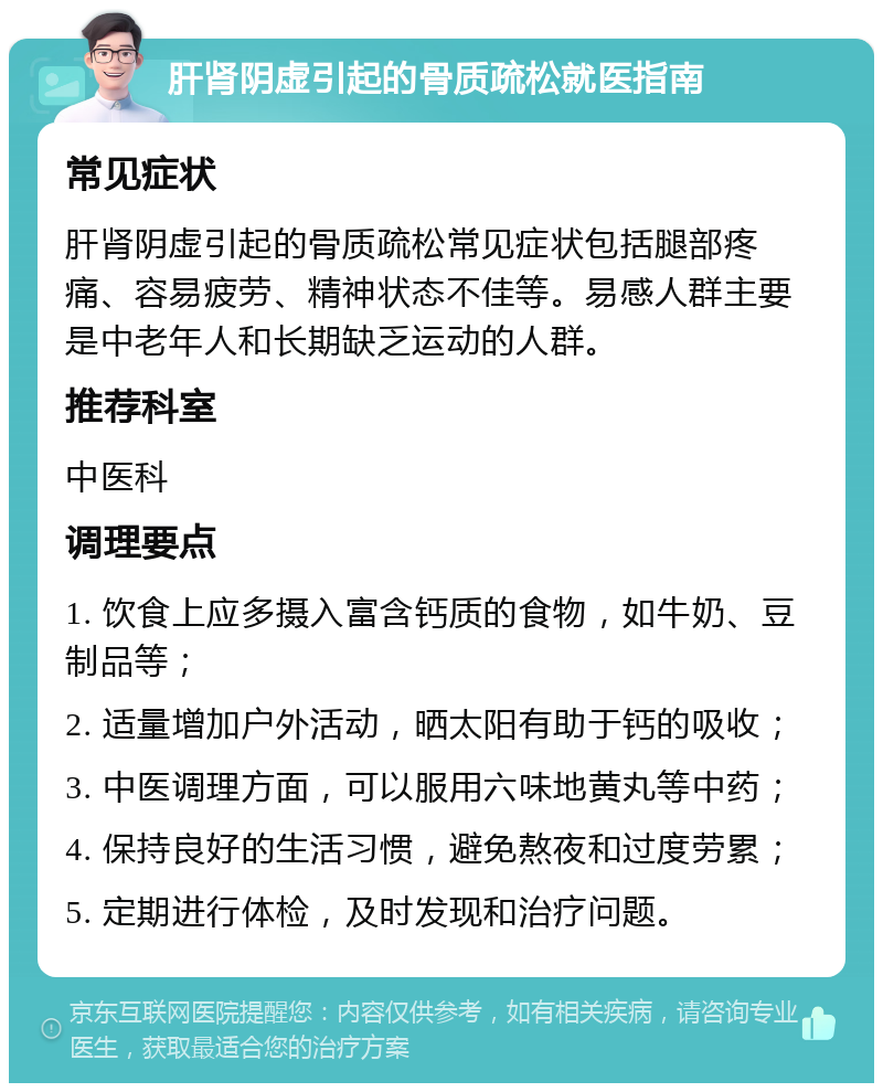 肝肾阴虚引起的骨质疏松就医指南 常见症状 肝肾阴虚引起的骨质疏松常见症状包括腿部疼痛、容易疲劳、精神状态不佳等。易感人群主要是中老年人和长期缺乏运动的人群。 推荐科室 中医科 调理要点 1. 饮食上应多摄入富含钙质的食物，如牛奶、豆制品等； 2. 适量增加户外活动，晒太阳有助于钙的吸收； 3. 中医调理方面，可以服用六味地黄丸等中药； 4. 保持良好的生活习惯，避免熬夜和过度劳累； 5. 定期进行体检，及时发现和治疗问题。