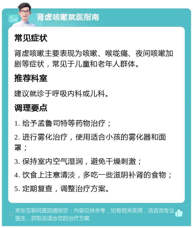 肾虚咳嗽就医指南 常见症状 肾虚咳嗽主要表现为咳嗽、喉咙痛、夜间咳嗽加剧等症状，常见于儿童和老年人群体。 推荐科室 建议就诊于呼吸内科或儿科。 调理要点 1. 给予孟鲁司特等药物治疗； 2. 进行雾化治疗，使用适合小孩的雾化器和面罩； 3. 保持室内空气湿润，避免干燥刺激； 4. 饮食上注意清淡，多吃一些滋阴补肾的食物； 5. 定期复查，调整治疗方案。