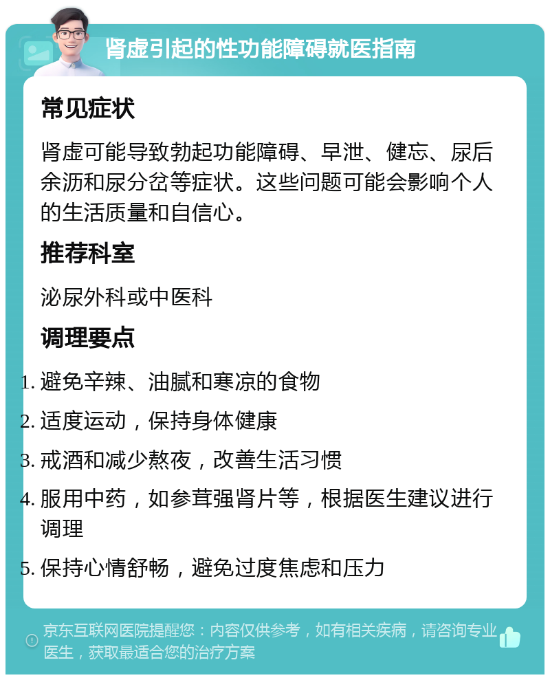 肾虚引起的性功能障碍就医指南 常见症状 肾虚可能导致勃起功能障碍、早泄、健忘、尿后余沥和尿分岔等症状。这些问题可能会影响个人的生活质量和自信心。 推荐科室 泌尿外科或中医科 调理要点 避免辛辣、油腻和寒凉的食物 适度运动，保持身体健康 戒酒和减少熬夜，改善生活习惯 服用中药，如参茸强肾片等，根据医生建议进行调理 保持心情舒畅，避免过度焦虑和压力