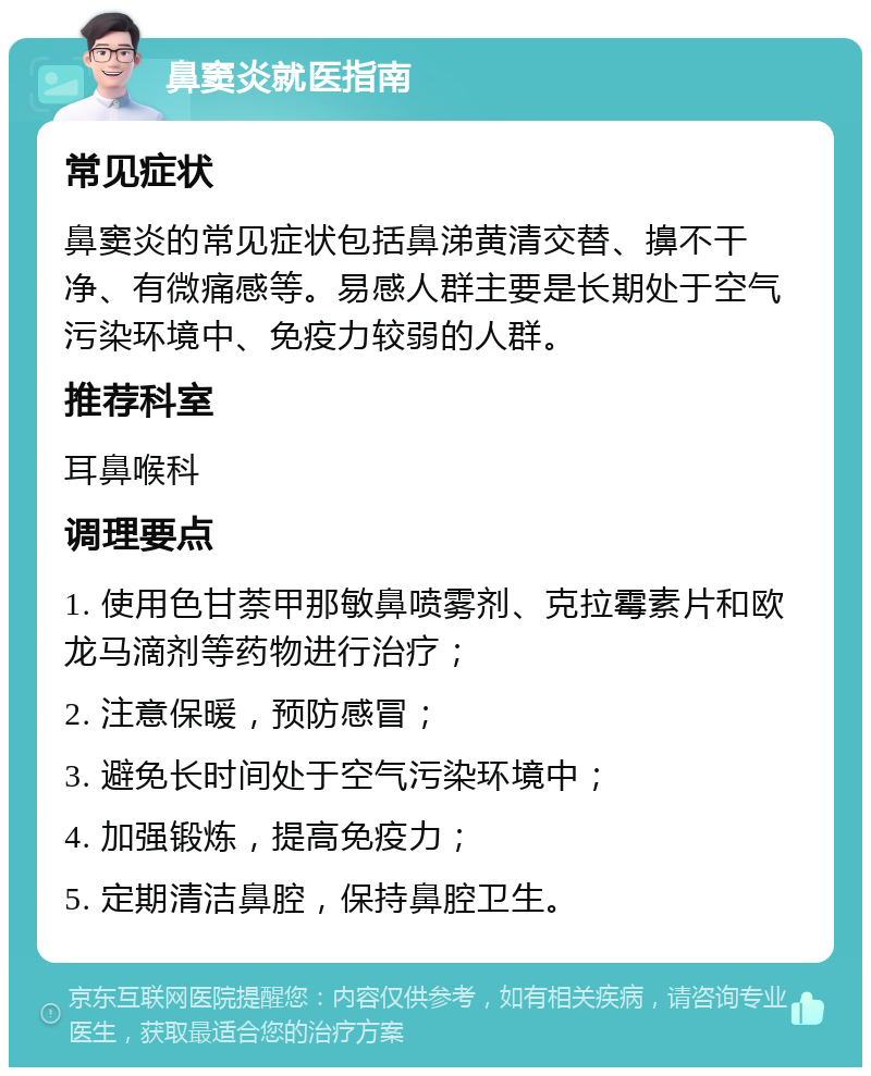 鼻窦炎就医指南 常见症状 鼻窦炎的常见症状包括鼻涕黄清交替、擤不干净、有微痛感等。易感人群主要是长期处于空气污染环境中、免疫力较弱的人群。 推荐科室 耳鼻喉科 调理要点 1. 使用色甘萘甲那敏鼻喷雾剂、克拉霉素片和欧龙马滴剂等药物进行治疗； 2. 注意保暖，预防感冒； 3. 避免长时间处于空气污染环境中； 4. 加强锻炼，提高免疫力； 5. 定期清洁鼻腔，保持鼻腔卫生。