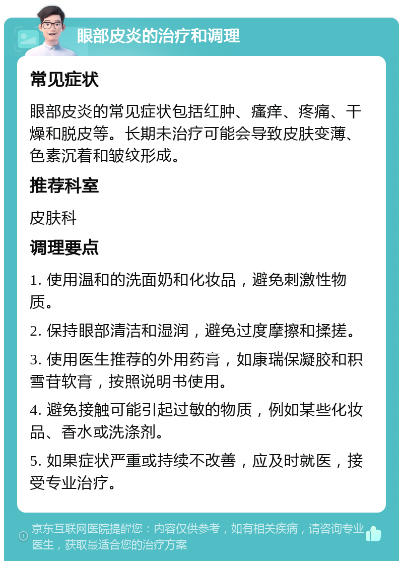 眼部皮炎的治疗和调理 常见症状 眼部皮炎的常见症状包括红肿、瘙痒、疼痛、干燥和脱皮等。长期未治疗可能会导致皮肤变薄、色素沉着和皱纹形成。 推荐科室 皮肤科 调理要点 1. 使用温和的洗面奶和化妆品，避免刺激性物质。 2. 保持眼部清洁和湿润，避免过度摩擦和揉搓。 3. 使用医生推荐的外用药膏，如康瑞保凝胶和积雪苷软膏，按照说明书使用。 4. 避免接触可能引起过敏的物质，例如某些化妆品、香水或洗涤剂。 5. 如果症状严重或持续不改善，应及时就医，接受专业治疗。