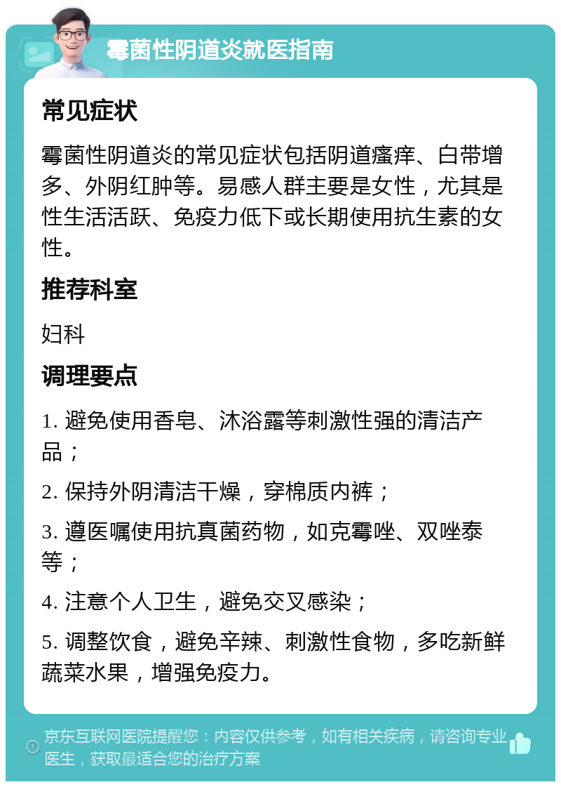 霉菌性阴道炎就医指南 常见症状 霉菌性阴道炎的常见症状包括阴道瘙痒、白带增多、外阴红肿等。易感人群主要是女性，尤其是性生活活跃、免疫力低下或长期使用抗生素的女性。 推荐科室 妇科 调理要点 1. 避免使用香皂、沐浴露等刺激性强的清洁产品； 2. 保持外阴清洁干燥，穿棉质内裤； 3. 遵医嘱使用抗真菌药物，如克霉唑、双唑泰等； 4. 注意个人卫生，避免交叉感染； 5. 调整饮食，避免辛辣、刺激性食物，多吃新鲜蔬菜水果，增强免疫力。