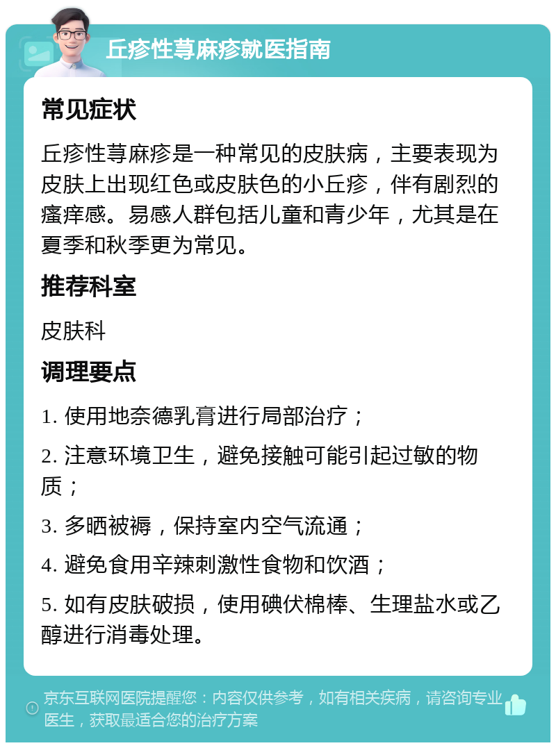 丘疹性荨麻疹就医指南 常见症状 丘疹性荨麻疹是一种常见的皮肤病，主要表现为皮肤上出现红色或皮肤色的小丘疹，伴有剧烈的瘙痒感。易感人群包括儿童和青少年，尤其是在夏季和秋季更为常见。 推荐科室 皮肤科 调理要点 1. 使用地奈德乳膏进行局部治疗； 2. 注意环境卫生，避免接触可能引起过敏的物质； 3. 多晒被褥，保持室内空气流通； 4. 避免食用辛辣刺激性食物和饮酒； 5. 如有皮肤破损，使用碘伏棉棒、生理盐水或乙醇进行消毒处理。