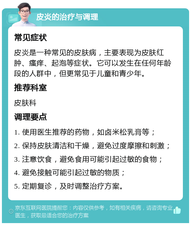 皮炎的治疗与调理 常见症状 皮炎是一种常见的皮肤病，主要表现为皮肤红肿、瘙痒、起泡等症状。它可以发生在任何年龄段的人群中，但更常见于儿童和青少年。 推荐科室 皮肤科 调理要点 1. 使用医生推荐的药物，如卤米松乳膏等； 2. 保持皮肤清洁和干燥，避免过度摩擦和刺激； 3. 注意饮食，避免食用可能引起过敏的食物； 4. 避免接触可能引起过敏的物质； 5. 定期复诊，及时调整治疗方案。