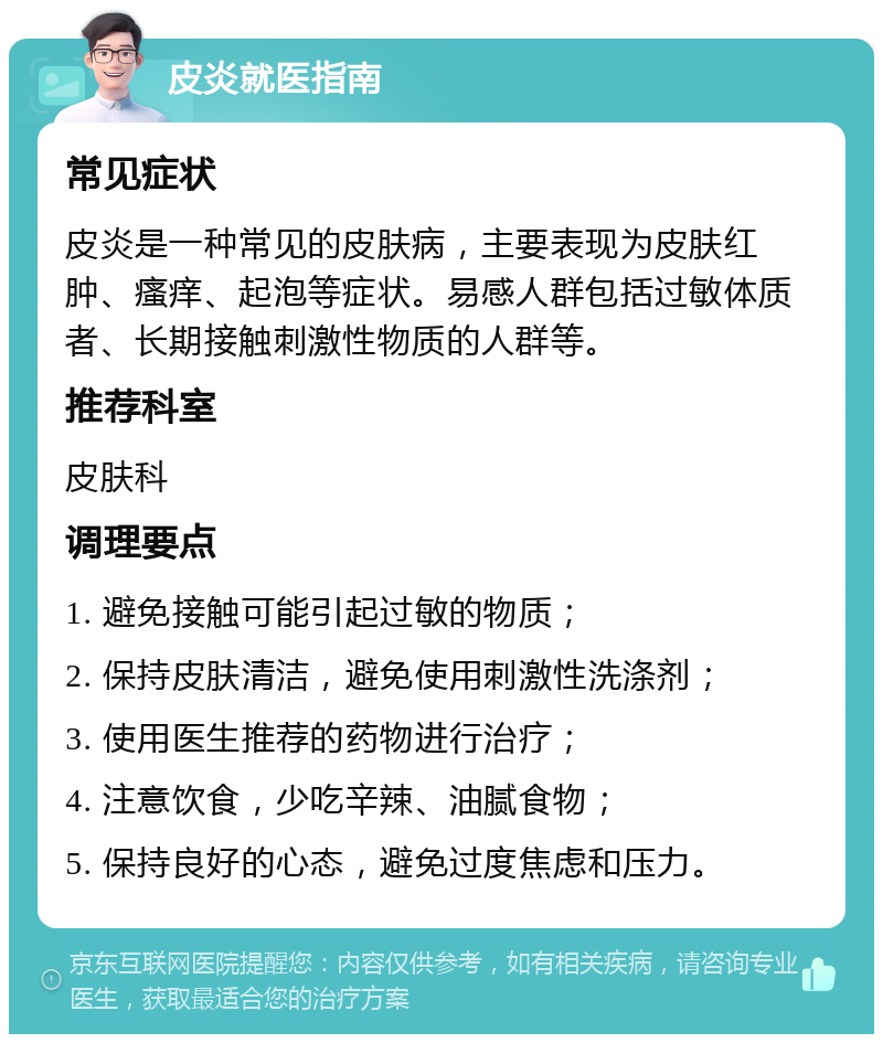 皮炎就医指南 常见症状 皮炎是一种常见的皮肤病，主要表现为皮肤红肿、瘙痒、起泡等症状。易感人群包括过敏体质者、长期接触刺激性物质的人群等。 推荐科室 皮肤科 调理要点 1. 避免接触可能引起过敏的物质； 2. 保持皮肤清洁，避免使用刺激性洗涤剂； 3. 使用医生推荐的药物进行治疗； 4. 注意饮食，少吃辛辣、油腻食物； 5. 保持良好的心态，避免过度焦虑和压力。