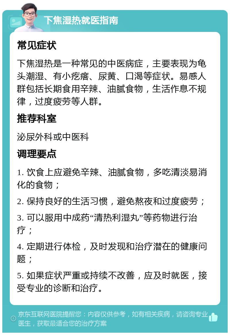 下焦湿热就医指南 常见症状 下焦湿热是一种常见的中医病症，主要表现为龟头潮湿、有小疙瘩、尿黄、口渴等症状。易感人群包括长期食用辛辣、油腻食物，生活作息不规律，过度疲劳等人群。 推荐科室 泌尿外科或中医科 调理要点 1. 饮食上应避免辛辣、油腻食物，多吃清淡易消化的食物； 2. 保持良好的生活习惯，避免熬夜和过度疲劳； 3. 可以服用中成药“清热利湿丸”等药物进行治疗； 4. 定期进行体检，及时发现和治疗潜在的健康问题； 5. 如果症状严重或持续不改善，应及时就医，接受专业的诊断和治疗。