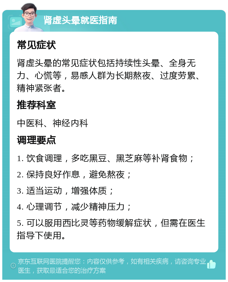 肾虚头晕就医指南 常见症状 肾虚头晕的常见症状包括持续性头晕、全身无力、心慌等，易感人群为长期熬夜、过度劳累、精神紧张者。 推荐科室 中医科、神经内科 调理要点 1. 饮食调理，多吃黑豆、黑芝麻等补肾食物； 2. 保持良好作息，避免熬夜； 3. 适当运动，增强体质； 4. 心理调节，减少精神压力； 5. 可以服用西比灵等药物缓解症状，但需在医生指导下使用。