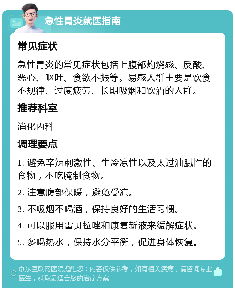 急性胃炎就医指南 常见症状 急性胃炎的常见症状包括上腹部灼烧感、反酸、恶心、呕吐、食欲不振等。易感人群主要是饮食不规律、过度疲劳、长期吸烟和饮酒的人群。 推荐科室 消化内科 调理要点 1. 避免辛辣刺激性、生冷凉性以及太过油腻性的食物，不吃腌制食物。 2. 注意腹部保暖，避免受凉。 3. 不吸烟不喝酒，保持良好的生活习惯。 4. 可以服用雷贝拉唑和康复新液来缓解症状。 5. 多喝热水，保持水分平衡，促进身体恢复。