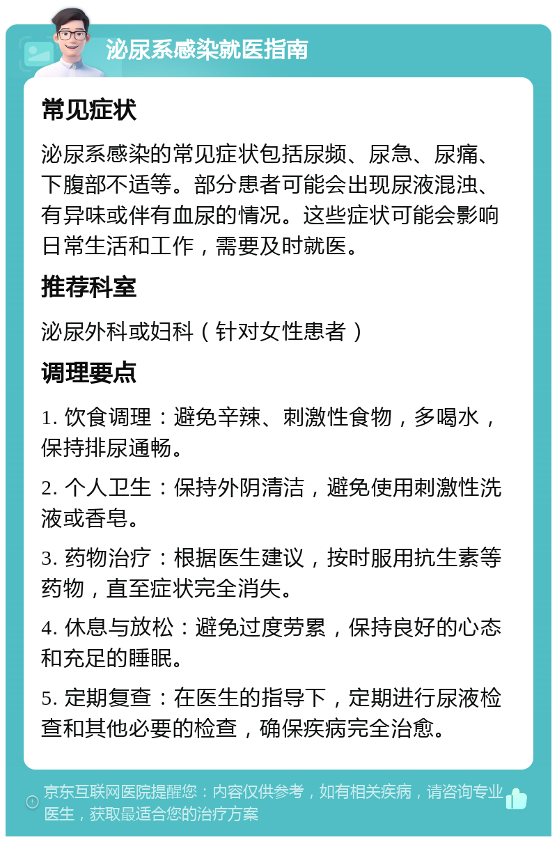 泌尿系感染就医指南 常见症状 泌尿系感染的常见症状包括尿频、尿急、尿痛、下腹部不适等。部分患者可能会出现尿液混浊、有异味或伴有血尿的情况。这些症状可能会影响日常生活和工作，需要及时就医。 推荐科室 泌尿外科或妇科（针对女性患者） 调理要点 1. 饮食调理：避免辛辣、刺激性食物，多喝水，保持排尿通畅。 2. 个人卫生：保持外阴清洁，避免使用刺激性洗液或香皂。 3. 药物治疗：根据医生建议，按时服用抗生素等药物，直至症状完全消失。 4. 休息与放松：避免过度劳累，保持良好的心态和充足的睡眠。 5. 定期复查：在医生的指导下，定期进行尿液检查和其他必要的检查，确保疾病完全治愈。