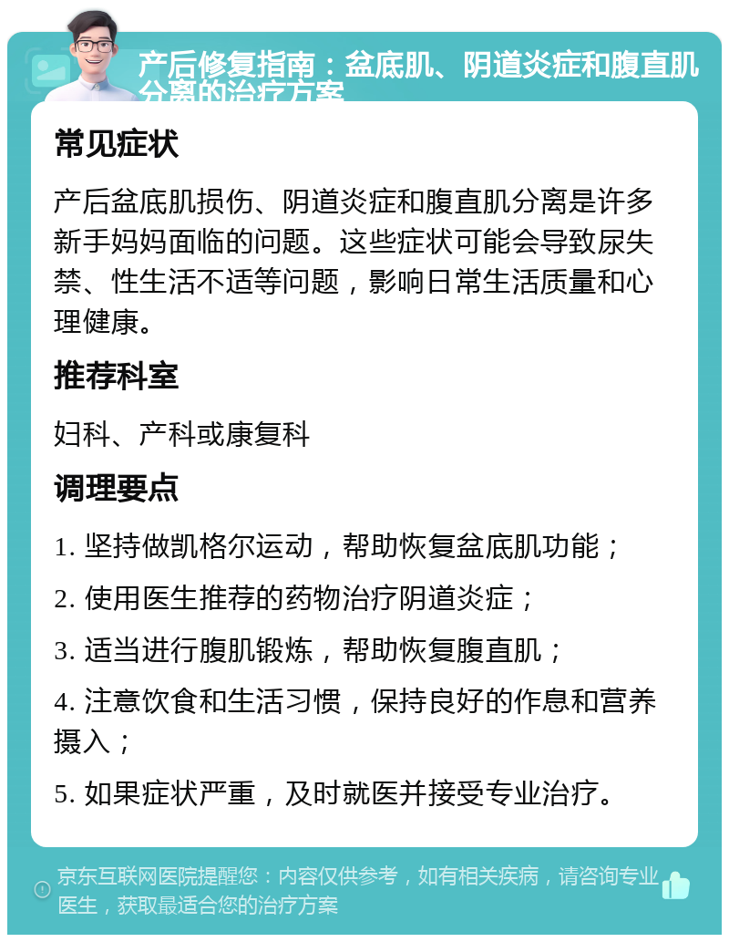 产后修复指南：盆底肌、阴道炎症和腹直肌分离的治疗方案 常见症状 产后盆底肌损伤、阴道炎症和腹直肌分离是许多新手妈妈面临的问题。这些症状可能会导致尿失禁、性生活不适等问题，影响日常生活质量和心理健康。 推荐科室 妇科、产科或康复科 调理要点 1. 坚持做凯格尔运动，帮助恢复盆底肌功能； 2. 使用医生推荐的药物治疗阴道炎症； 3. 适当进行腹肌锻炼，帮助恢复腹直肌； 4. 注意饮食和生活习惯，保持良好的作息和营养摄入； 5. 如果症状严重，及时就医并接受专业治疗。