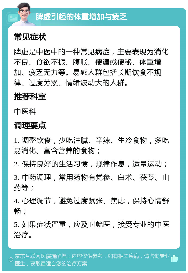 脾虚引起的体重增加与疲乏 常见症状 脾虚是中医中的一种常见病症，主要表现为消化不良、食欲不振、腹胀、便溏或便秘、体重增加、疲乏无力等。易感人群包括长期饮食不规律、过度劳累、情绪波动大的人群。 推荐科室 中医科 调理要点 1. 调整饮食，少吃油腻、辛辣、生冷食物，多吃易消化、富含营养的食物； 2. 保持良好的生活习惯，规律作息，适量运动； 3. 中药调理，常用药物有党参、白术、茯苓、山药等； 4. 心理调节，避免过度紧张、焦虑，保持心情舒畅； 5. 如果症状严重，应及时就医，接受专业的中医治疗。