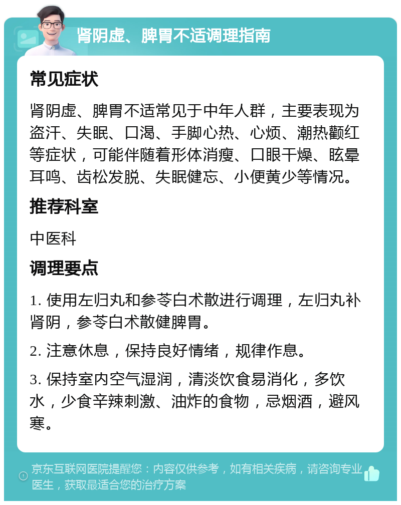 肾阴虚、脾胃不适调理指南 常见症状 肾阴虚、脾胃不适常见于中年人群，主要表现为盗汗、失眠、口渴、手脚心热、心烦、潮热颧红等症状，可能伴随着形体消瘦、口眼干燥、眩晕耳鸣、齿松发脱、失眠健忘、小便黄少等情况。 推荐科室 中医科 调理要点 1. 使用左归丸和参苓白术散进行调理，左归丸补肾阴，参苓白术散健脾胃。 2. 注意休息，保持良好情绪，规律作息。 3. 保持室内空气湿润，清淡饮食易消化，多饮水，少食辛辣刺激、油炸的食物，忌烟酒，避风寒。