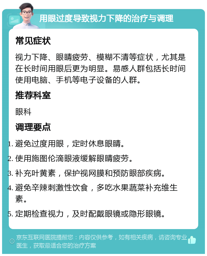 用眼过度导致视力下降的治疗与调理 常见症状 视力下降、眼睛疲劳、模糊不清等症状，尤其是在长时间用眼后更为明显。易感人群包括长时间使用电脑、手机等电子设备的人群。 推荐科室 眼科 调理要点 避免过度用眼，定时休息眼睛。 使用施图伦滴眼液缓解眼睛疲劳。 补充叶黄素，保护视网膜和预防眼部疾病。 避免辛辣刺激性饮食，多吃水果蔬菜补充维生素。 定期检查视力，及时配戴眼镜或隐形眼镜。