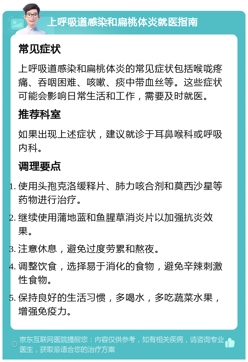 上呼吸道感染和扁桃体炎就医指南 常见症状 上呼吸道感染和扁桃体炎的常见症状包括喉咙疼痛、吞咽困难、咳嗽、痰中带血丝等。这些症状可能会影响日常生活和工作，需要及时就医。 推荐科室 如果出现上述症状，建议就诊于耳鼻喉科或呼吸内科。 调理要点 使用头孢克洛缓释片、肺力咳合剂和莫西沙星等药物进行治疗。 继续使用蒲地蓝和鱼腥草消炎片以加强抗炎效果。 注意休息，避免过度劳累和熬夜。 调整饮食，选择易于消化的食物，避免辛辣刺激性食物。 保持良好的生活习惯，多喝水，多吃蔬菜水果，增强免疫力。