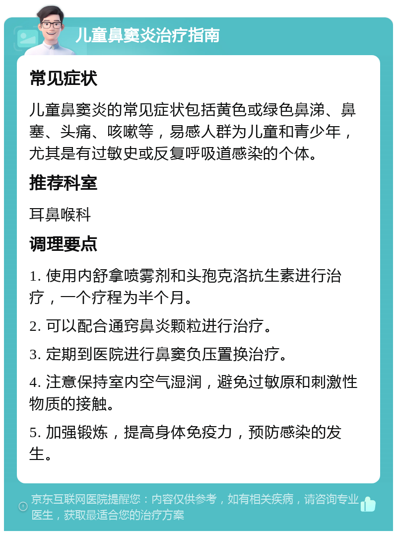 儿童鼻窦炎治疗指南 常见症状 儿童鼻窦炎的常见症状包括黄色或绿色鼻涕、鼻塞、头痛、咳嗽等，易感人群为儿童和青少年，尤其是有过敏史或反复呼吸道感染的个体。 推荐科室 耳鼻喉科 调理要点 1. 使用内舒拿喷雾剂和头孢克洛抗生素进行治疗，一个疗程为半个月。 2. 可以配合通窍鼻炎颗粒进行治疗。 3. 定期到医院进行鼻窦负压置换治疗。 4. 注意保持室内空气湿润，避免过敏原和刺激性物质的接触。 5. 加强锻炼，提高身体免疫力，预防感染的发生。