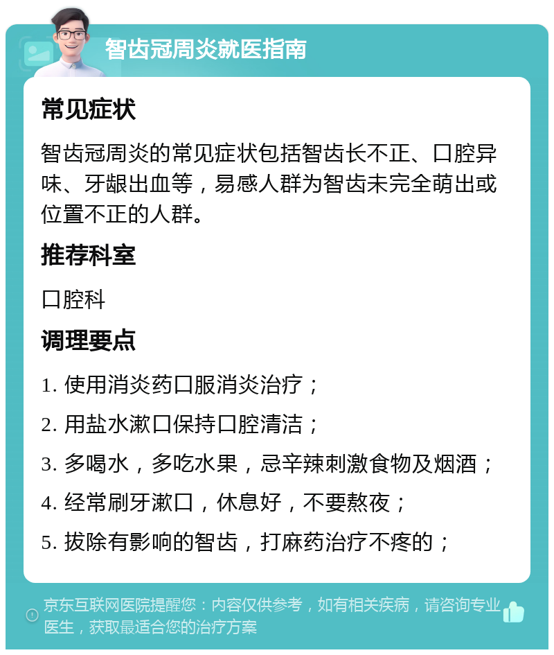 智齿冠周炎就医指南 常见症状 智齿冠周炎的常见症状包括智齿长不正、口腔异味、牙龈出血等，易感人群为智齿未完全萌出或位置不正的人群。 推荐科室 口腔科 调理要点 1. 使用消炎药口服消炎治疗； 2. 用盐水漱口保持口腔清洁； 3. 多喝水，多吃水果，忌辛辣刺激食物及烟酒； 4. 经常刷牙漱口，休息好，不要熬夜； 5. 拔除有影响的智齿，打麻药治疗不疼的；