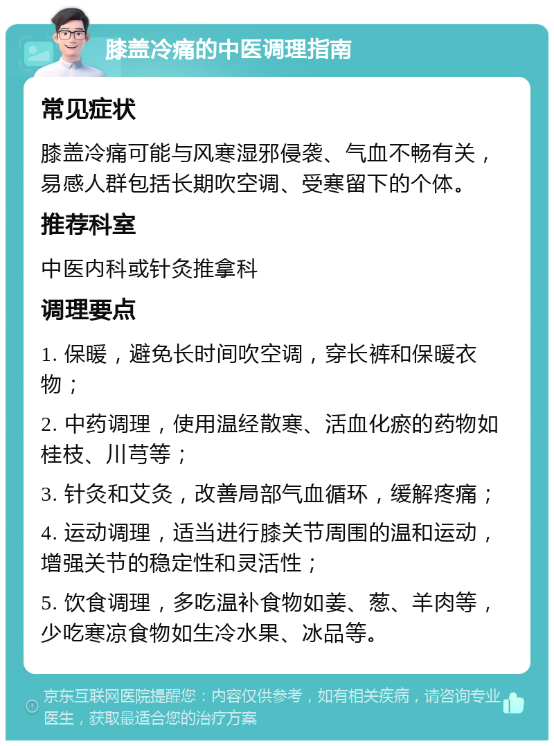 膝盖冷痛的中医调理指南 常见症状 膝盖冷痛可能与风寒湿邪侵袭、气血不畅有关，易感人群包括长期吹空调、受寒留下的个体。 推荐科室 中医内科或针灸推拿科 调理要点 1. 保暖，避免长时间吹空调，穿长裤和保暖衣物； 2. 中药调理，使用温经散寒、活血化瘀的药物如桂枝、川芎等； 3. 针灸和艾灸，改善局部气血循环，缓解疼痛； 4. 运动调理，适当进行膝关节周围的温和运动，增强关节的稳定性和灵活性； 5. 饮食调理，多吃温补食物如姜、葱、羊肉等，少吃寒凉食物如生冷水果、冰品等。