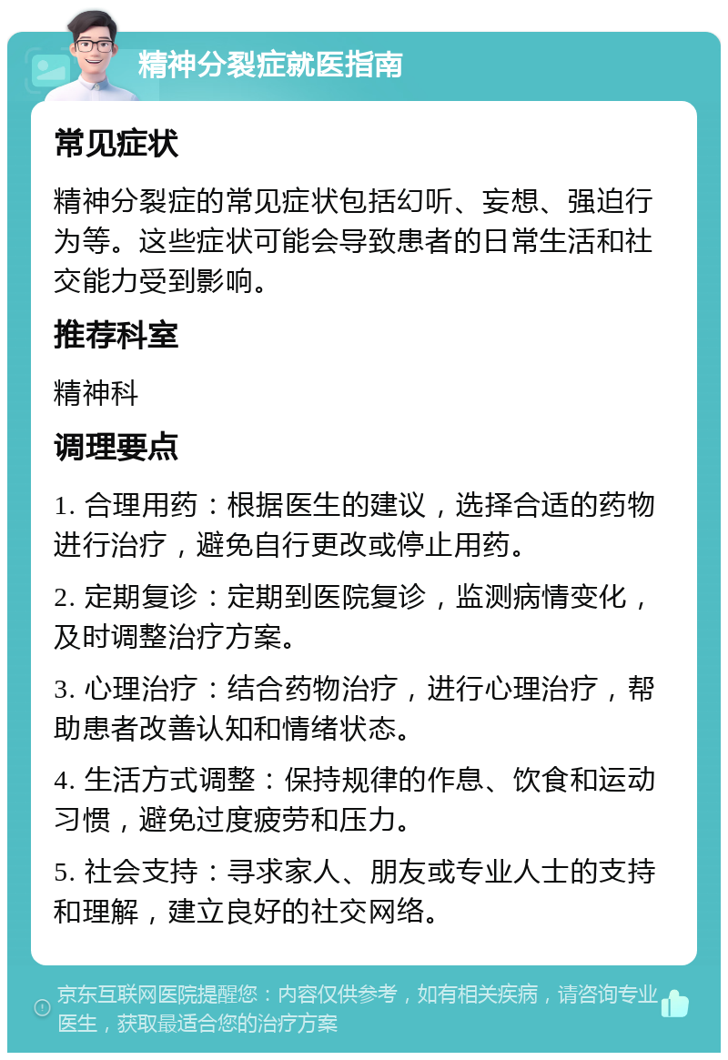 精神分裂症就医指南 常见症状 精神分裂症的常见症状包括幻听、妄想、强迫行为等。这些症状可能会导致患者的日常生活和社交能力受到影响。 推荐科室 精神科 调理要点 1. 合理用药：根据医生的建议，选择合适的药物进行治疗，避免自行更改或停止用药。 2. 定期复诊：定期到医院复诊，监测病情变化，及时调整治疗方案。 3. 心理治疗：结合药物治疗，进行心理治疗，帮助患者改善认知和情绪状态。 4. 生活方式调整：保持规律的作息、饮食和运动习惯，避免过度疲劳和压力。 5. 社会支持：寻求家人、朋友或专业人士的支持和理解，建立良好的社交网络。