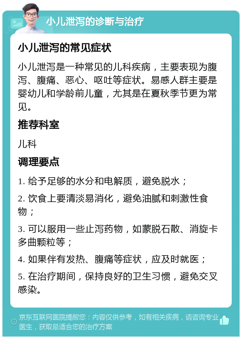 小儿泄泻的诊断与治疗 小儿泄泻的常见症状 小儿泄泻是一种常见的儿科疾病，主要表现为腹泻、腹痛、恶心、呕吐等症状。易感人群主要是婴幼儿和学龄前儿童，尤其是在夏秋季节更为常见。 推荐科室 儿科 调理要点 1. 给予足够的水分和电解质，避免脱水； 2. 饮食上要清淡易消化，避免油腻和刺激性食物； 3. 可以服用一些止泻药物，如蒙脱石散、消旋卡多曲颗粒等； 4. 如果伴有发热、腹痛等症状，应及时就医； 5. 在治疗期间，保持良好的卫生习惯，避免交叉感染。