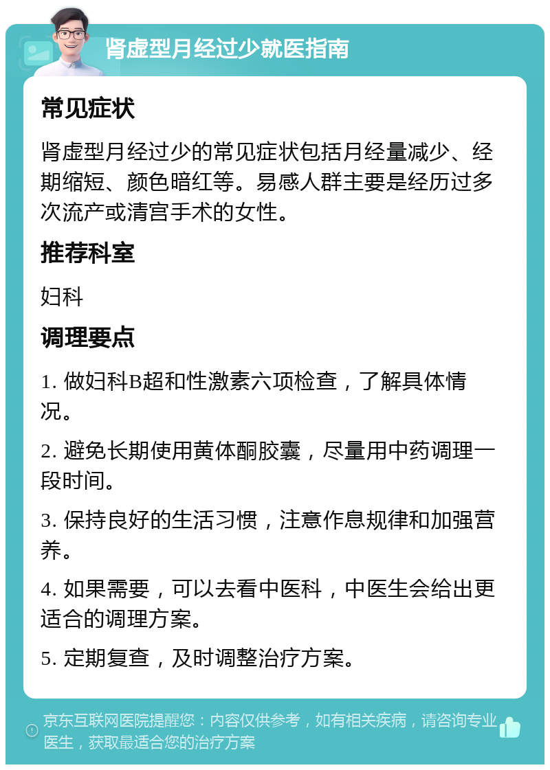 肾虚型月经过少就医指南 常见症状 肾虚型月经过少的常见症状包括月经量减少、经期缩短、颜色暗红等。易感人群主要是经历过多次流产或清宫手术的女性。 推荐科室 妇科 调理要点 1. 做妇科B超和性激素六项检查，了解具体情况。 2. 避免长期使用黄体酮胶囊，尽量用中药调理一段时间。 3. 保持良好的生活习惯，注意作息规律和加强营养。 4. 如果需要，可以去看中医科，中医生会给出更适合的调理方案。 5. 定期复查，及时调整治疗方案。