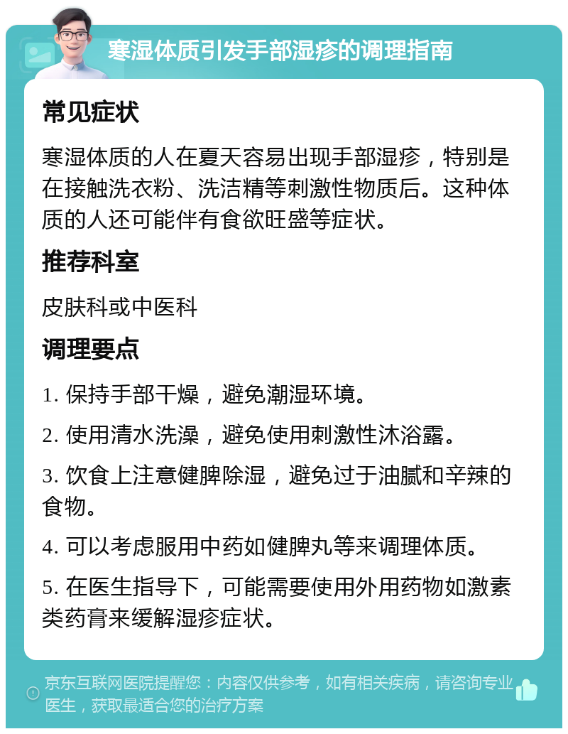 寒湿体质引发手部湿疹的调理指南 常见症状 寒湿体质的人在夏天容易出现手部湿疹，特别是在接触洗衣粉、洗洁精等刺激性物质后。这种体质的人还可能伴有食欲旺盛等症状。 推荐科室 皮肤科或中医科 调理要点 1. 保持手部干燥，避免潮湿环境。 2. 使用清水洗澡，避免使用刺激性沐浴露。 3. 饮食上注意健脾除湿，避免过于油腻和辛辣的食物。 4. 可以考虑服用中药如健脾丸等来调理体质。 5. 在医生指导下，可能需要使用外用药物如激素类药膏来缓解湿疹症状。