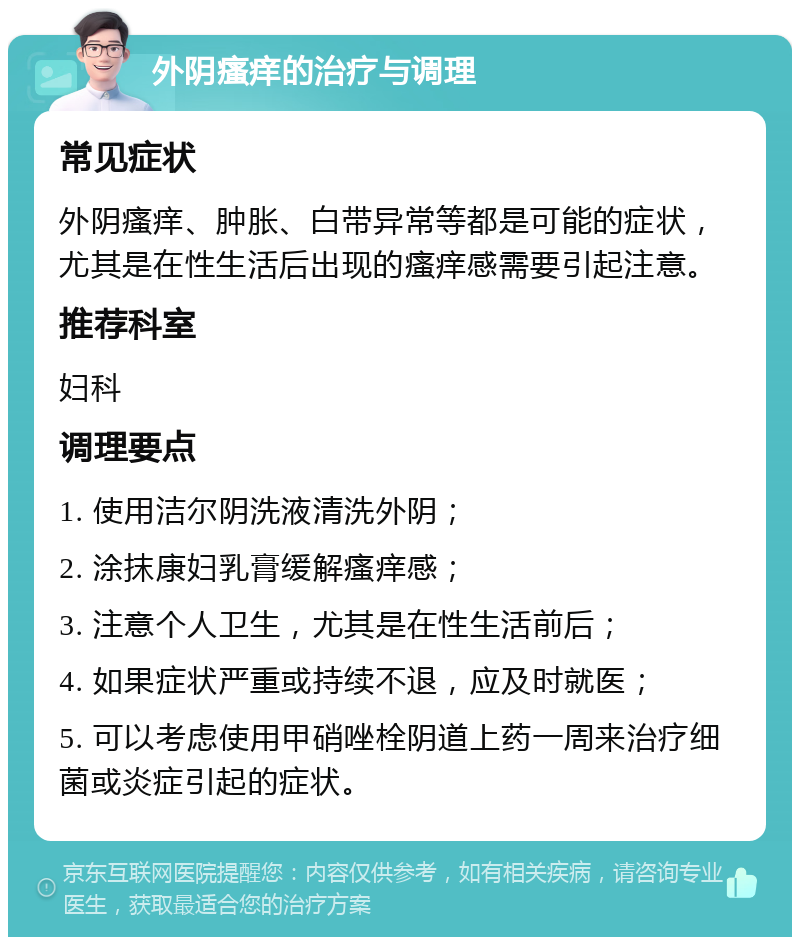 外阴瘙痒的治疗与调理 常见症状 外阴瘙痒、肿胀、白带异常等都是可能的症状，尤其是在性生活后出现的瘙痒感需要引起注意。 推荐科室 妇科 调理要点 1. 使用洁尔阴洗液清洗外阴； 2. 涂抹康妇乳膏缓解瘙痒感； 3. 注意个人卫生，尤其是在性生活前后； 4. 如果症状严重或持续不退，应及时就医； 5. 可以考虑使用甲硝唑栓阴道上药一周来治疗细菌或炎症引起的症状。