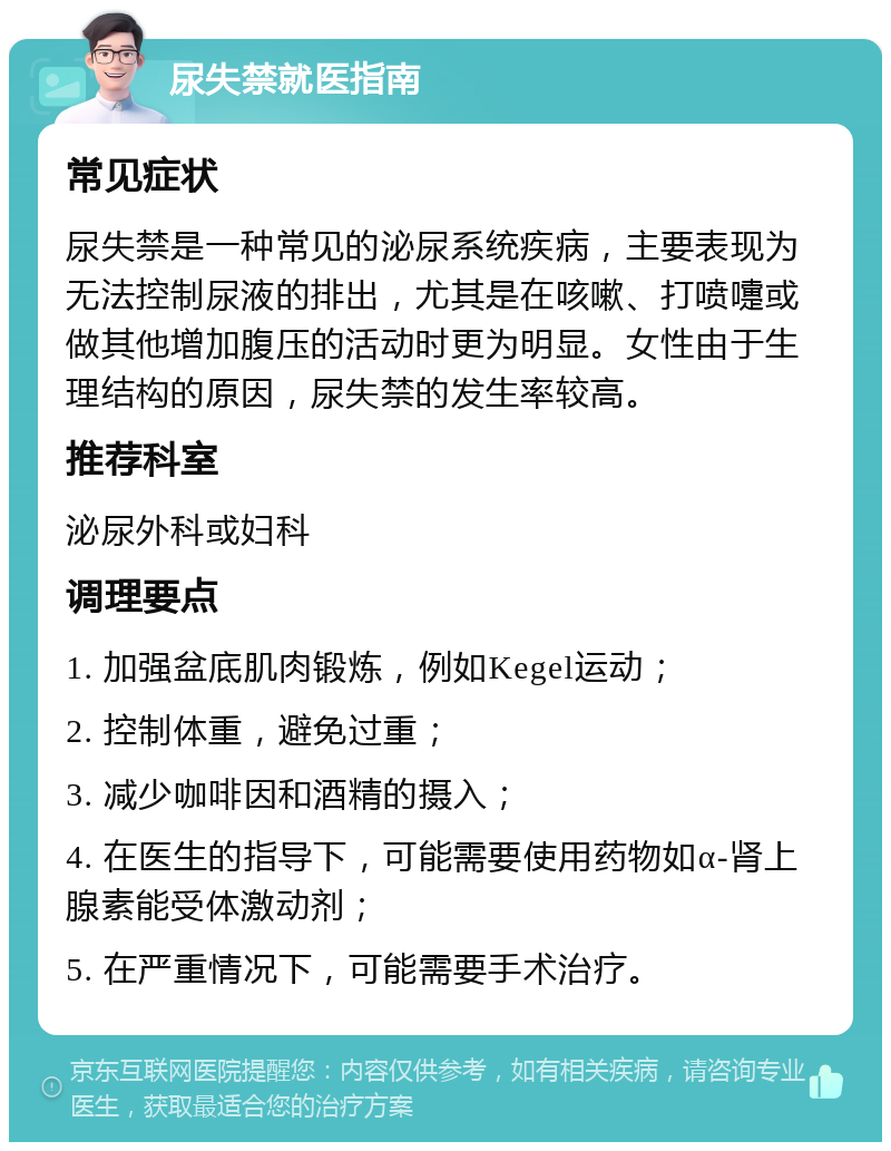 尿失禁就医指南 常见症状 尿失禁是一种常见的泌尿系统疾病，主要表现为无法控制尿液的排出，尤其是在咳嗽、打喷嚏或做其他增加腹压的活动时更为明显。女性由于生理结构的原因，尿失禁的发生率较高。 推荐科室 泌尿外科或妇科 调理要点 1. 加强盆底肌肉锻炼，例如Kegel运动； 2. 控制体重，避免过重； 3. 减少咖啡因和酒精的摄入； 4. 在医生的指导下，可能需要使用药物如α-肾上腺素能受体激动剂； 5. 在严重情况下，可能需要手术治疗。