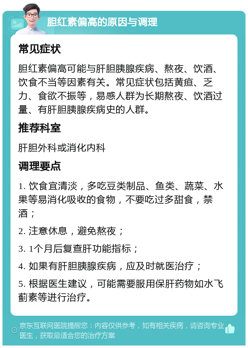 胆红素偏高的原因与调理 常见症状 胆红素偏高可能与肝胆胰腺疾病、熬夜、饮酒、饮食不当等因素有关。常见症状包括黄疸、乏力、食欲不振等，易感人群为长期熬夜、饮酒过量、有肝胆胰腺疾病史的人群。 推荐科室 肝胆外科或消化内科 调理要点 1. 饮食宜清淡，多吃豆类制品、鱼类、蔬菜、水果等易消化吸收的食物，不要吃过多甜食，禁酒； 2. 注意休息，避免熬夜； 3. 1个月后复查肝功能指标； 4. 如果有肝胆胰腺疾病，应及时就医治疗； 5. 根据医生建议，可能需要服用保肝药物如水飞蓟素等进行治疗。