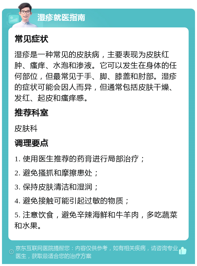 湿疹就医指南 常见症状 湿疹是一种常见的皮肤病，主要表现为皮肤红肿、瘙痒、水泡和渗液。它可以发生在身体的任何部位，但最常见于手、脚、膝盖和肘部。湿疹的症状可能会因人而异，但通常包括皮肤干燥、发红、起皮和瘙痒感。 推荐科室 皮肤科 调理要点 1. 使用医生推荐的药膏进行局部治疗； 2. 避免搔抓和摩擦患处； 3. 保持皮肤清洁和湿润； 4. 避免接触可能引起过敏的物质； 5. 注意饮食，避免辛辣海鲜和牛羊肉，多吃蔬菜和水果。