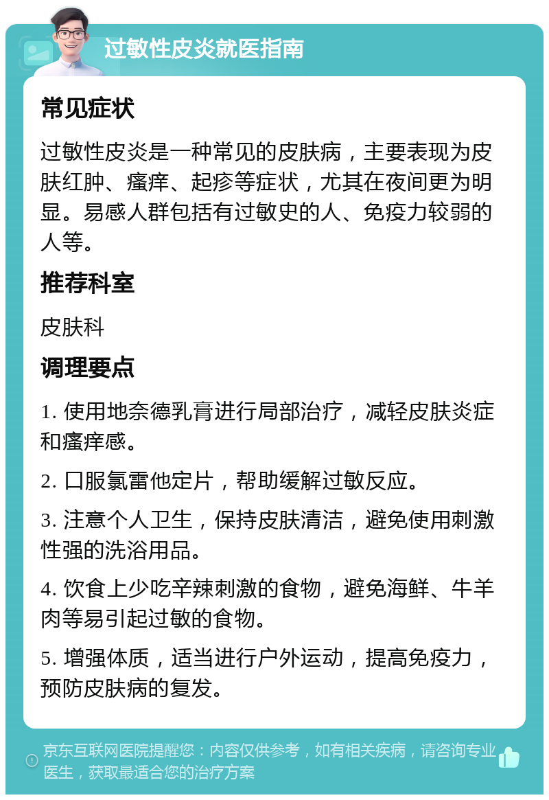 过敏性皮炎就医指南 常见症状 过敏性皮炎是一种常见的皮肤病，主要表现为皮肤红肿、瘙痒、起疹等症状，尤其在夜间更为明显。易感人群包括有过敏史的人、免疫力较弱的人等。 推荐科室 皮肤科 调理要点 1. 使用地奈德乳膏进行局部治疗，减轻皮肤炎症和瘙痒感。 2. 口服氯雷他定片，帮助缓解过敏反应。 3. 注意个人卫生，保持皮肤清洁，避免使用刺激性强的洗浴用品。 4. 饮食上少吃辛辣刺激的食物，避免海鲜、牛羊肉等易引起过敏的食物。 5. 增强体质，适当进行户外运动，提高免疫力，预防皮肤病的复发。