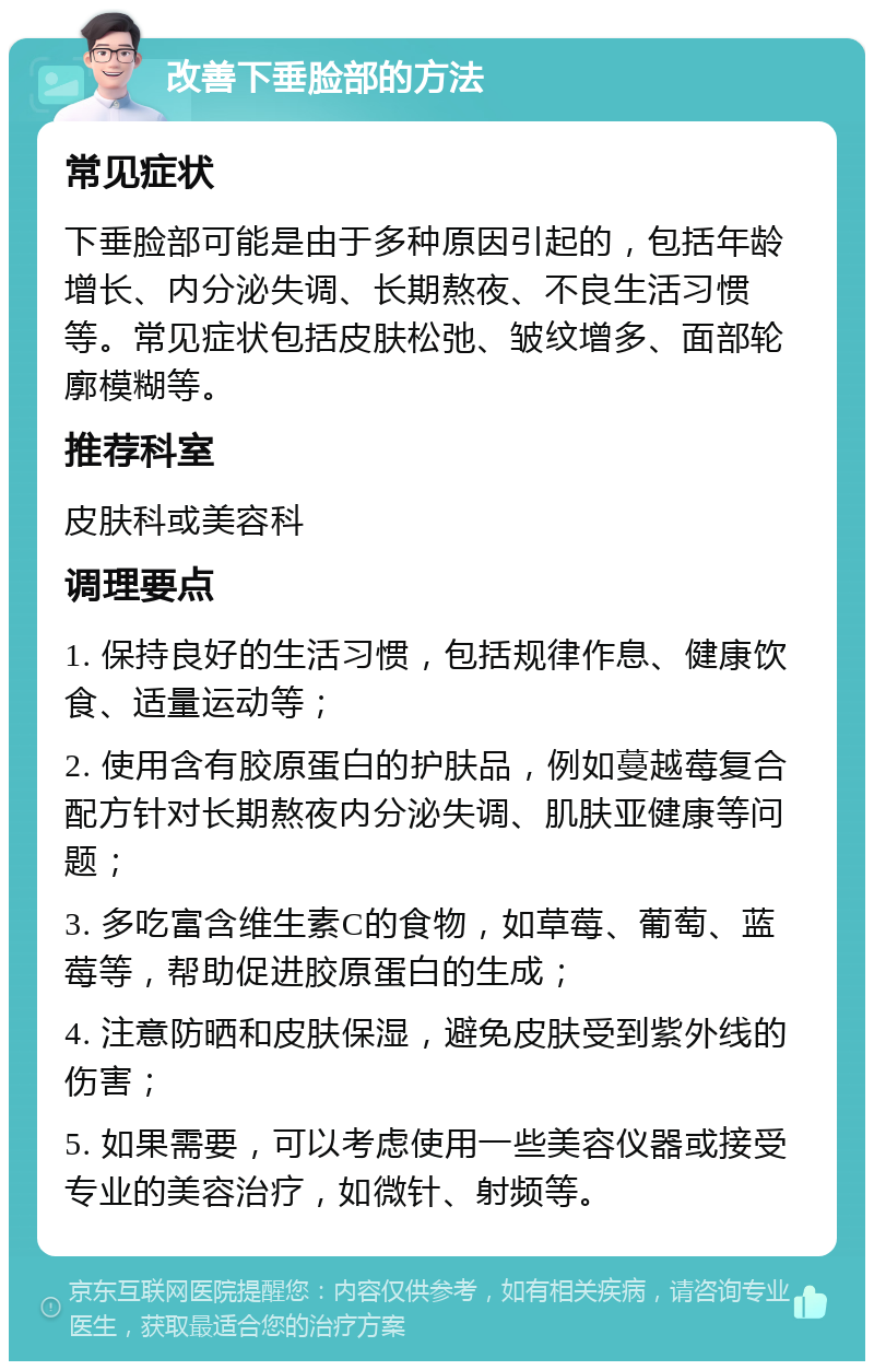 改善下垂脸部的方法 常见症状 下垂脸部可能是由于多种原因引起的，包括年龄增长、内分泌失调、长期熬夜、不良生活习惯等。常见症状包括皮肤松弛、皱纹增多、面部轮廓模糊等。 推荐科室 皮肤科或美容科 调理要点 1. 保持良好的生活习惯，包括规律作息、健康饮食、适量运动等； 2. 使用含有胶原蛋白的护肤品，例如蔓越莓复合配方针对长期熬夜内分泌失调、肌肤亚健康等问题； 3. 多吃富含维生素C的食物，如草莓、葡萄、蓝莓等，帮助促进胶原蛋白的生成； 4. 注意防晒和皮肤保湿，避免皮肤受到紫外线的伤害； 5. 如果需要，可以考虑使用一些美容仪器或接受专业的美容治疗，如微针、射频等。