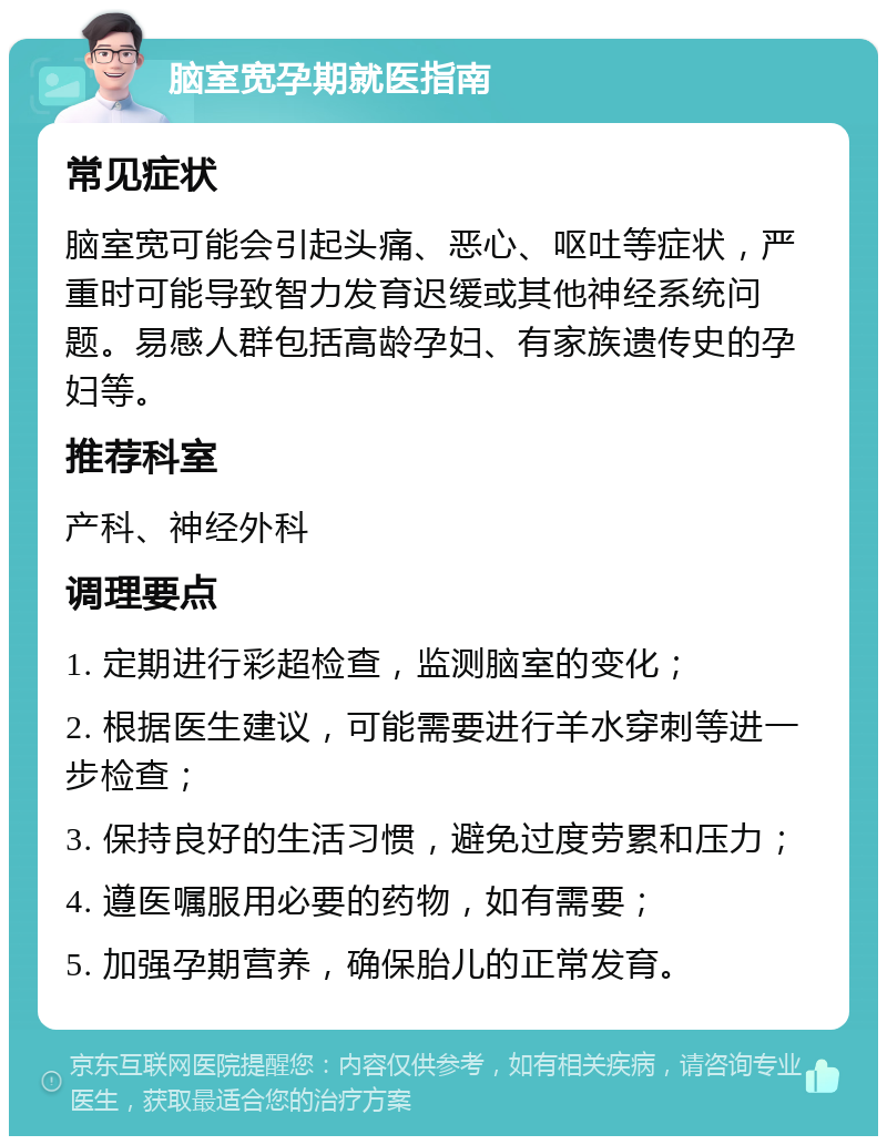 脑室宽孕期就医指南 常见症状 脑室宽可能会引起头痛、恶心、呕吐等症状，严重时可能导致智力发育迟缓或其他神经系统问题。易感人群包括高龄孕妇、有家族遗传史的孕妇等。 推荐科室 产科、神经外科 调理要点 1. 定期进行彩超检查，监测脑室的变化； 2. 根据医生建议，可能需要进行羊水穿刺等进一步检查； 3. 保持良好的生活习惯，避免过度劳累和压力； 4. 遵医嘱服用必要的药物，如有需要； 5. 加强孕期营养，确保胎儿的正常发育。