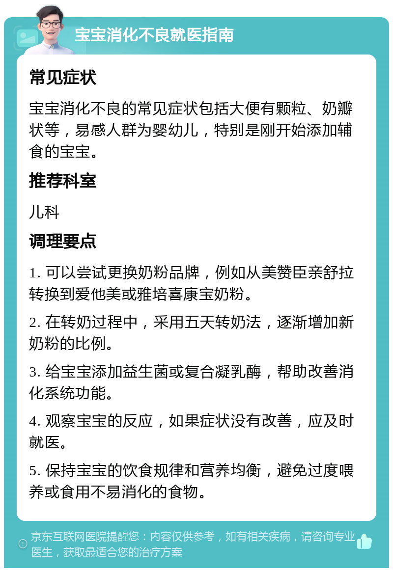 宝宝消化不良就医指南 常见症状 宝宝消化不良的常见症状包括大便有颗粒、奶瓣状等，易感人群为婴幼儿，特别是刚开始添加辅食的宝宝。 推荐科室 儿科 调理要点 1. 可以尝试更换奶粉品牌，例如从美赞臣亲舒拉转换到爱他美或雅培喜康宝奶粉。 2. 在转奶过程中，采用五天转奶法，逐渐增加新奶粉的比例。 3. 给宝宝添加益生菌或复合凝乳酶，帮助改善消化系统功能。 4. 观察宝宝的反应，如果症状没有改善，应及时就医。 5. 保持宝宝的饮食规律和营养均衡，避免过度喂养或食用不易消化的食物。