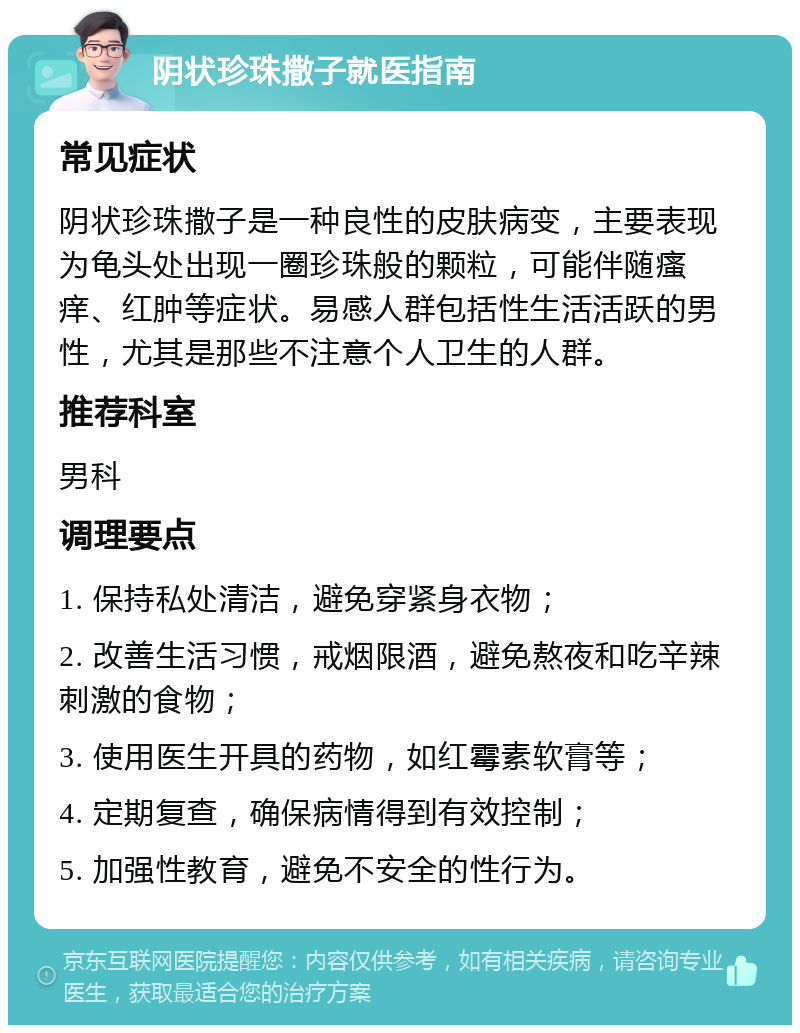 阴状珍珠撒子就医指南 常见症状 阴状珍珠撒子是一种良性的皮肤病变，主要表现为龟头处出现一圈珍珠般的颗粒，可能伴随瘙痒、红肿等症状。易感人群包括性生活活跃的男性，尤其是那些不注意个人卫生的人群。 推荐科室 男科 调理要点 1. 保持私处清洁，避免穿紧身衣物； 2. 改善生活习惯，戒烟限酒，避免熬夜和吃辛辣刺激的食物； 3. 使用医生开具的药物，如红霉素软膏等； 4. 定期复查，确保病情得到有效控制； 5. 加强性教育，避免不安全的性行为。