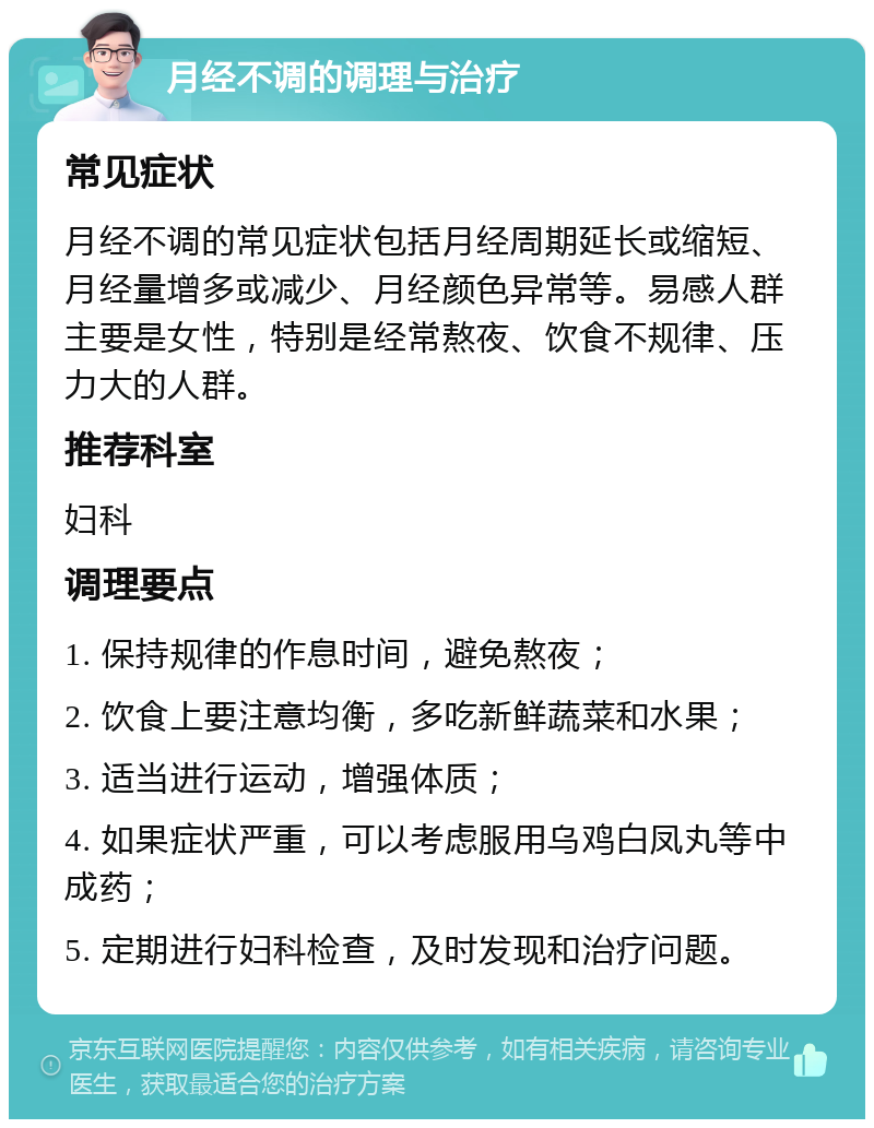 月经不调的调理与治疗 常见症状 月经不调的常见症状包括月经周期延长或缩短、月经量增多或减少、月经颜色异常等。易感人群主要是女性，特别是经常熬夜、饮食不规律、压力大的人群。 推荐科室 妇科 调理要点 1. 保持规律的作息时间，避免熬夜； 2. 饮食上要注意均衡，多吃新鲜蔬菜和水果； 3. 适当进行运动，增强体质； 4. 如果症状严重，可以考虑服用乌鸡白凤丸等中成药； 5. 定期进行妇科检查，及时发现和治疗问题。