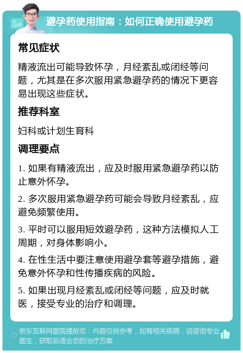 避孕药使用指南：如何正确使用避孕药 常见症状 精液流出可能导致怀孕，月经紊乱或闭经等问题，尤其是在多次服用紧急避孕药的情况下更容易出现这些症状。 推荐科室 妇科或计划生育科 调理要点 1. 如果有精液流出，应及时服用紧急避孕药以防止意外怀孕。 2. 多次服用紧急避孕药可能会导致月经紊乱，应避免频繁使用。 3. 平时可以服用短效避孕药，这种方法模拟人工周期，对身体影响小。 4. 在性生活中要注意使用避孕套等避孕措施，避免意外怀孕和性传播疾病的风险。 5. 如果出现月经紊乱或闭经等问题，应及时就医，接受专业的治疗和调理。