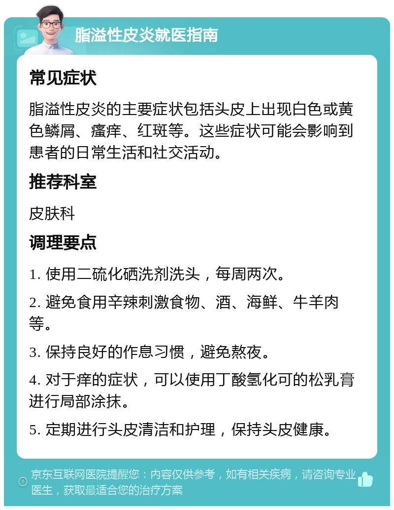 脂溢性皮炎就医指南 常见症状 脂溢性皮炎的主要症状包括头皮上出现白色或黄色鳞屑、瘙痒、红斑等。这些症状可能会影响到患者的日常生活和社交活动。 推荐科室 皮肤科 调理要点 1. 使用二硫化硒洗剂洗头，每周两次。 2. 避免食用辛辣刺激食物、酒、海鲜、牛羊肉等。 3. 保持良好的作息习惯，避免熬夜。 4. 对于痒的症状，可以使用丁酸氢化可的松乳膏进行局部涂抹。 5. 定期进行头皮清洁和护理，保持头皮健康。